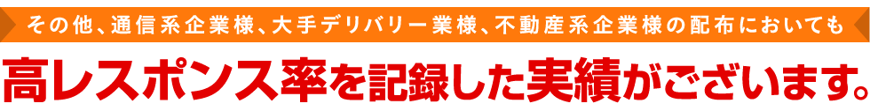 その他、通信系企業様、大手デリバリー業様、不動産系企業様の配布においても高レスポンス率を記録した実績がございます。