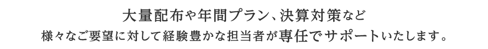 大量配布や年間プラン、決算対策など様々なご要望に対して経験豊かな担当者が専任でサポートいたします。